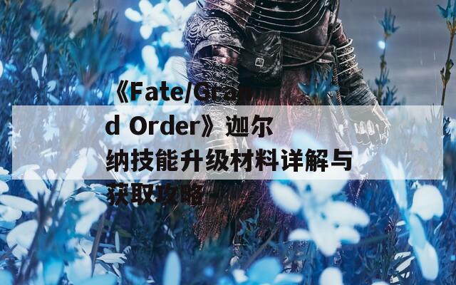 《Fate/Grand Order》迦尔纳技能升级材料详解与获取攻略