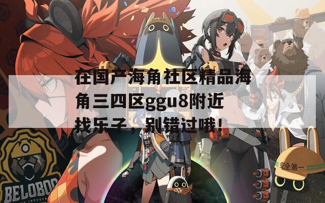 在国产海角社区精品海角三四区ggu8附近找乐子，别错过哦！