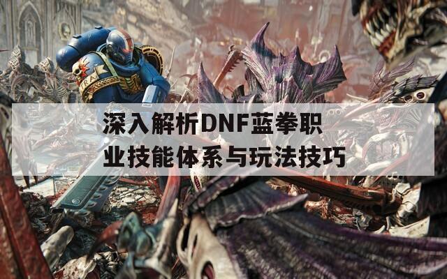 深入解析DNF蓝拳职业技能体系与玩法技巧