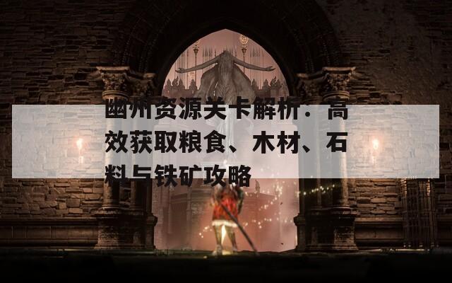 幽州资源关卡解析：高效获取粮食、木材、石料与铁矿攻略