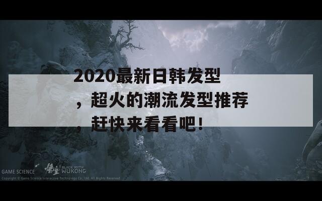 2020最新日韩发型，超火的潮流发型推荐，赶快来看看吧！