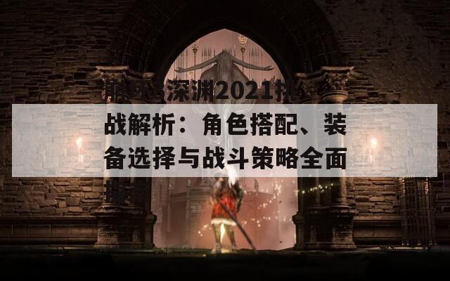 崩坏3深渊2021挑战解析：角色搭配、装备选择与战斗策略全面指南