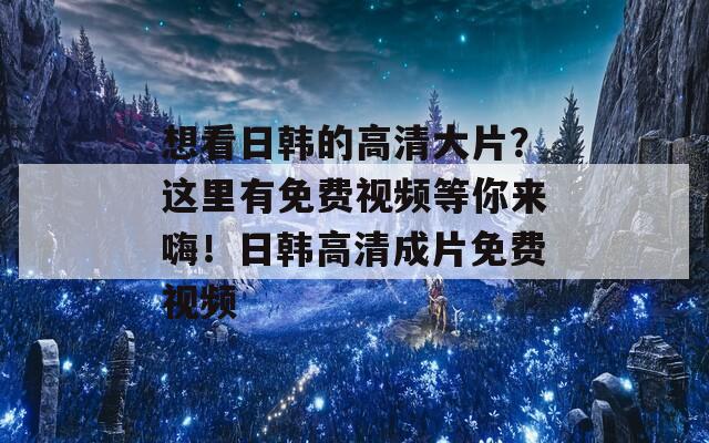 想看日韩的高清大片？这里有免费视频等你来嗨！日韩高清成片免费视频