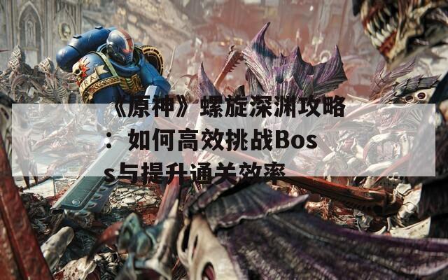 《原神》螺旋深渊攻略：如何高效挑战Boss与提升通关效率