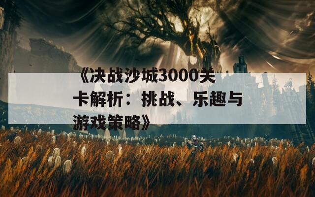 《决战沙城3000关卡解析：挑战、乐趣与游戏策略》