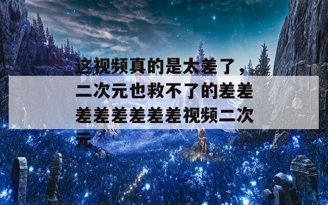 这视频真的是太差了，二次元也救不了的差差差差差差差差视频二次元