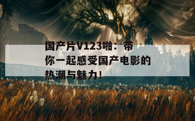 国产片V123啪：带你一起感受国产电影的热潮与魅力！