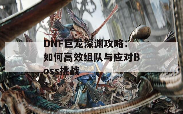 DNF巨龙深渊攻略：如何高效组队与应对Boss挑战