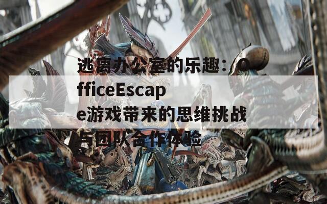 逃离办公室的乐趣：OfficeEscape游戏带来的思维挑战与团队合作体验