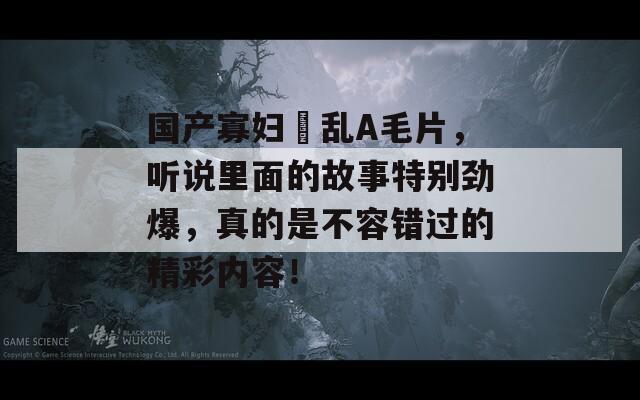 国产寡妇婬乱A毛片，听说里面的故事特别劲爆，真的是不容错过的精彩内容！