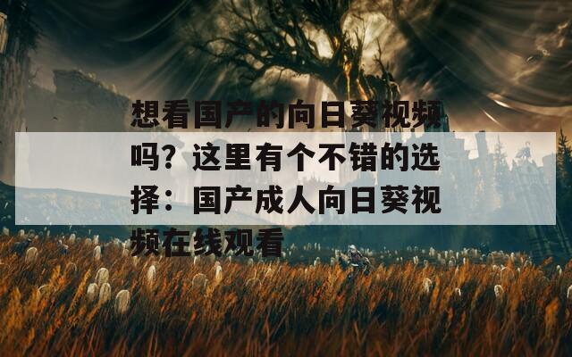 想看国产的向日葵视频吗？这里有个不错的选择：国产成人向日葵视频在线观看