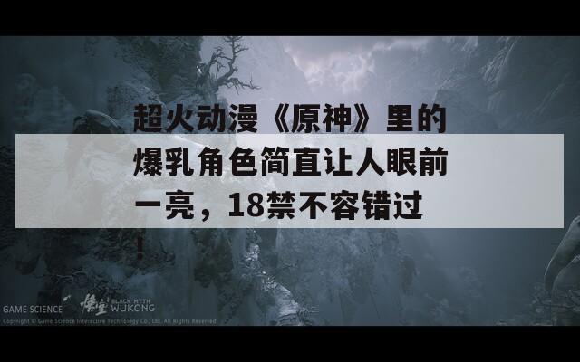 超火动漫《原神》里的爆乳角色简直让人眼前一亮，18禁不容错过！