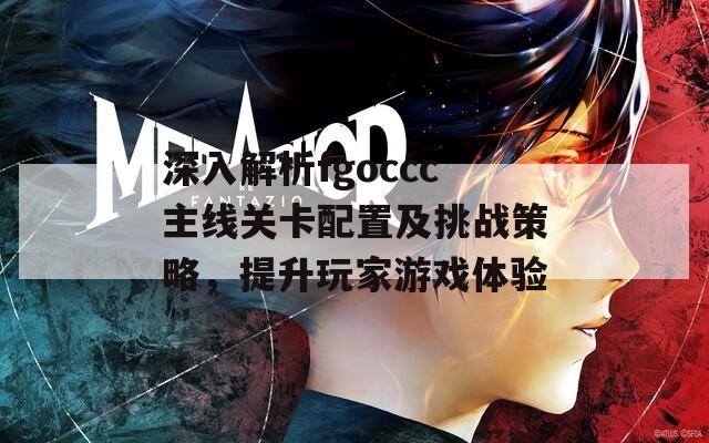 深入解析fgoccc主线关卡配置及挑战策略，提升玩家游戏体验