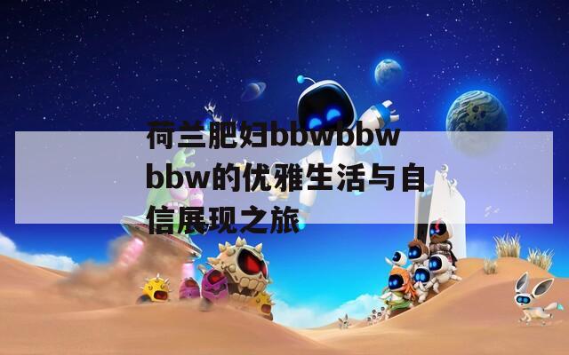 荷兰肥妇bbwbbwbbw的优雅生活与自信展现之旅