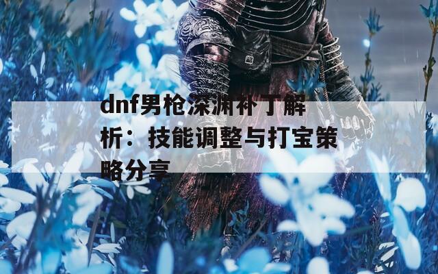 dnf男枪深渊补丁解析：技能调整与打宝策略分享