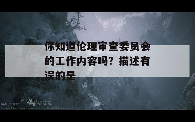 你知道伦理审查委员会的工作内容吗？描述有误的是