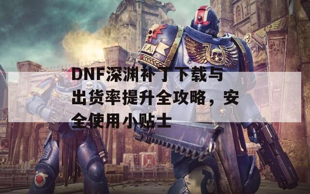 DNF深渊补丁下载与出货率提升全攻略，安全使用小贴士