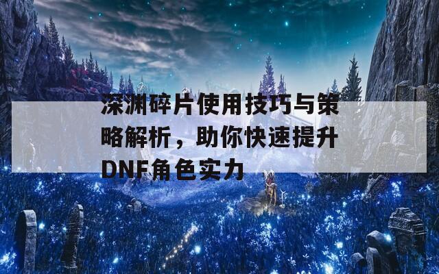 深渊碎片使用技巧与策略解析，助你快速提升DNF角色实力