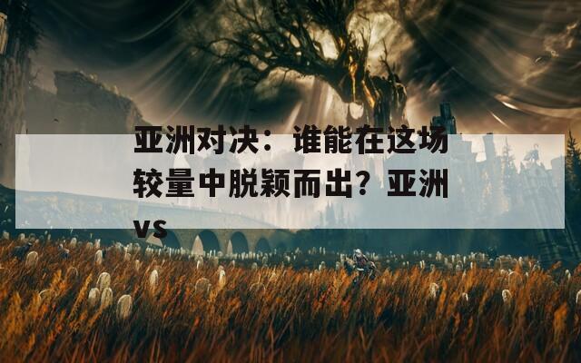 亚洲对决：谁能在这场较量中脱颖而出？亚洲vs