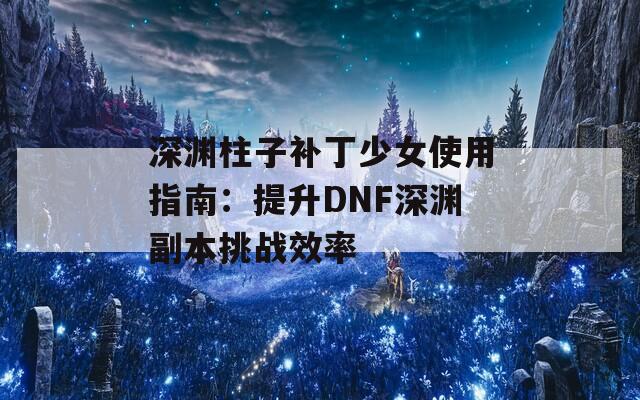 深渊柱子补丁少女使用指南：提升DNF深渊副本挑战效率