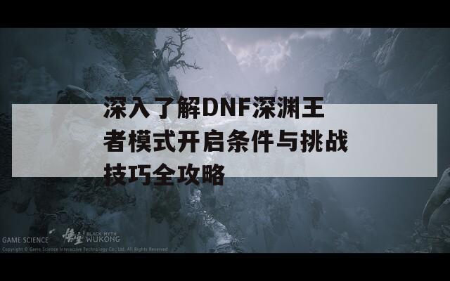 深入了解DNF深渊王者模式开启条件与挑战技巧全攻略