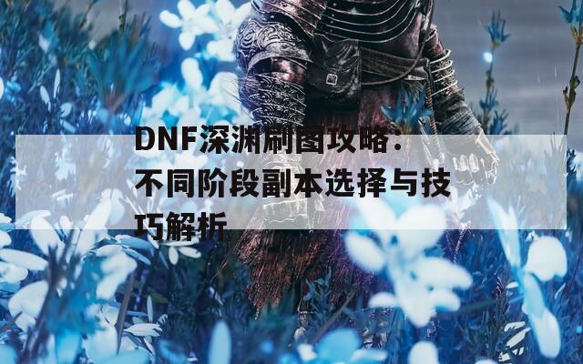 DNF深渊刷图攻略：不同阶段副本选择与技巧解析