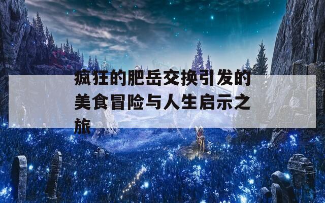 疯狂的肥岳交换引发的美食冒险与人生启示之旅