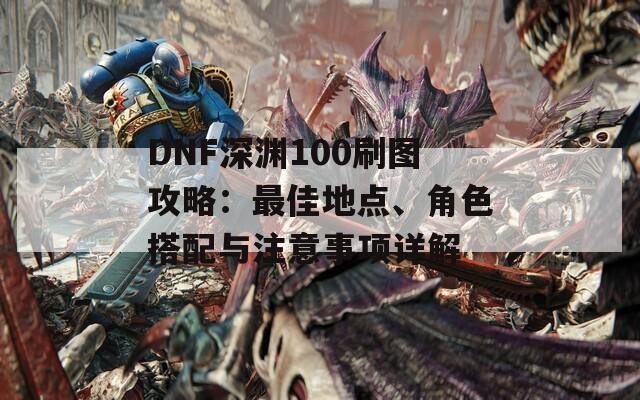 DNF深渊100刷图攻略：最佳地点、角色搭配与注意事项详解