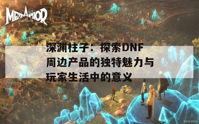 深渊柱子：探索DNF周边产品的独特魅力与玩家生活中的意义