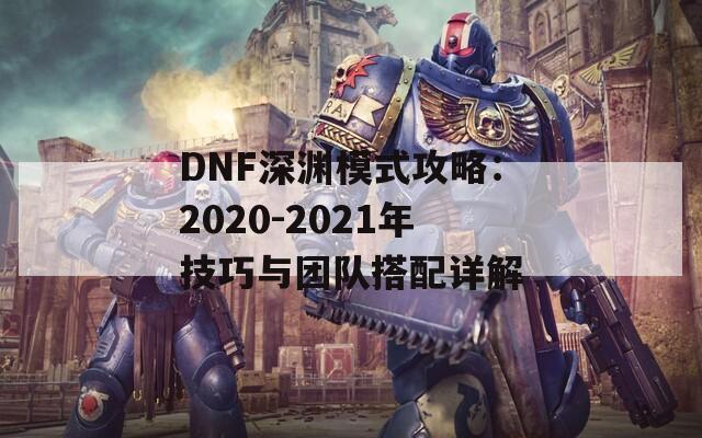 DNF深渊模式攻略：2020-2021年技巧与团队搭配详解