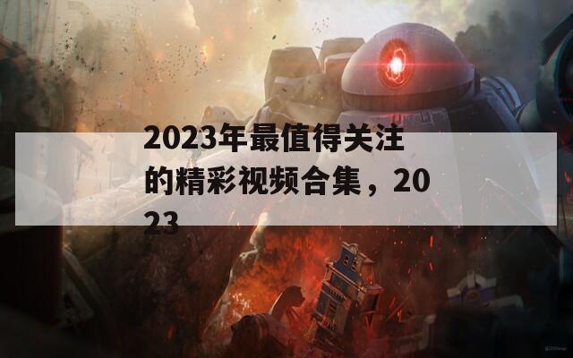 2023年最值得关注的精彩视频合集，2023