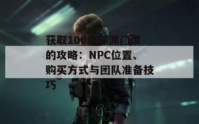 获取100级深渊门票的攻略：NPC位置、购买方式与团队准备技巧