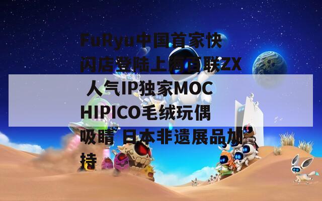 FuRyu中国首家快闪店登陆上海百联ZX 人气IP独家MOCHIPICO毛绒玩偶吸睛 日本非遗展品加持