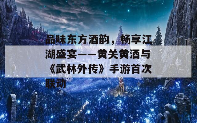 品味东方酒韵，畅享江湖盛宴——黄关黄酒与《武林外传》手游首次联动