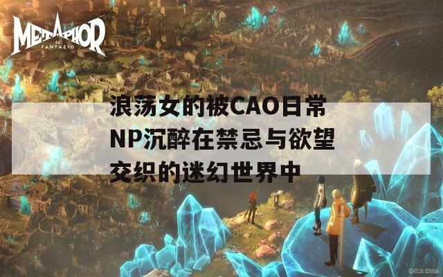 浪荡女的被CAO日常NP沉醉在禁忌与欲望交织的迷幻世界中