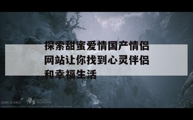 探索甜蜜爱情国产情侣网站让你找到心灵伴侣和幸福生活