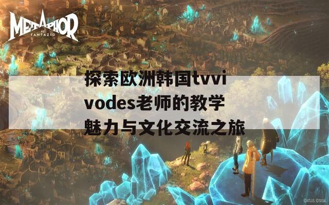 探索欧洲韩国tvvivodes老师的教学魅力与文化交流之旅