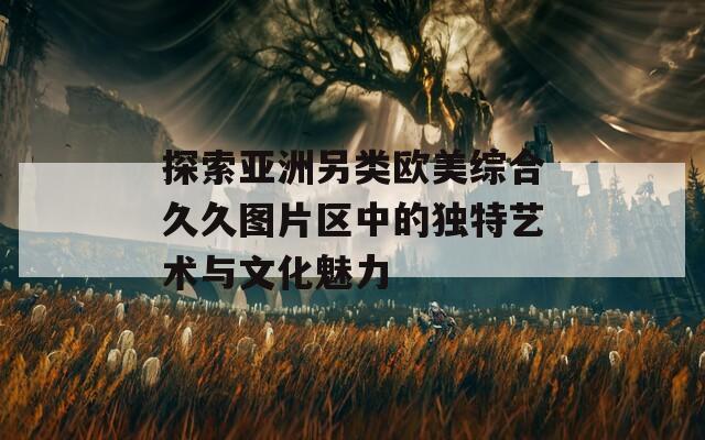 探索亚洲另类欧美综合久久图片区中的独特艺术与文化魅力