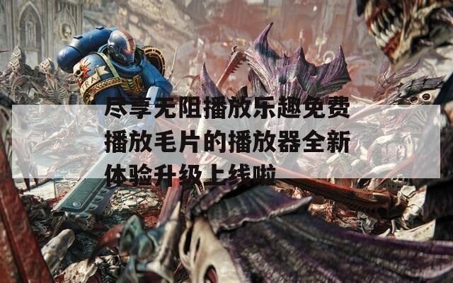 尽享无阻播放乐趣免费播放毛片的播放器全新体验升级上线啦