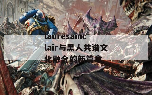 lauresainclair与黑人共谱文化融合的新篇章