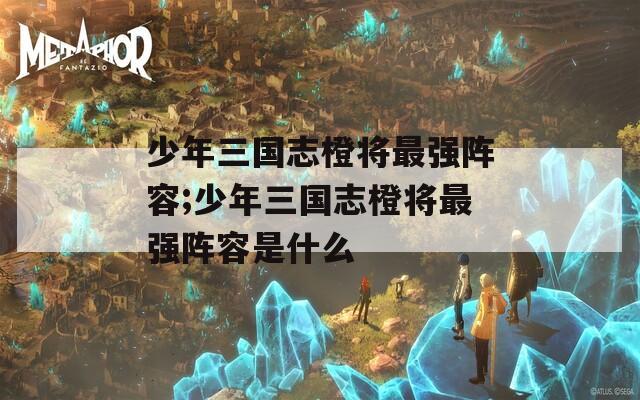 少年三国志橙将最强阵容;少年三国志橙将最强阵容是什么