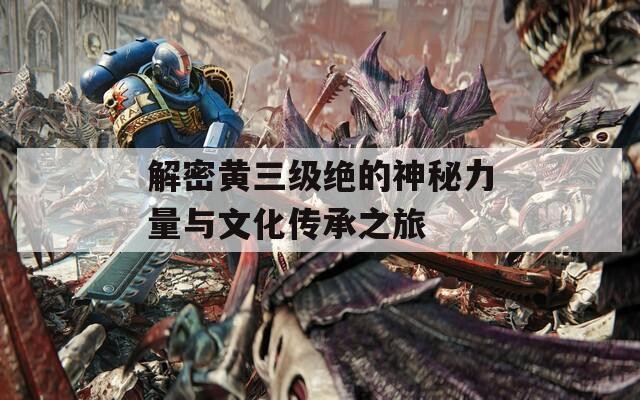 解密黄三级绝的神秘力量与文化传承之旅