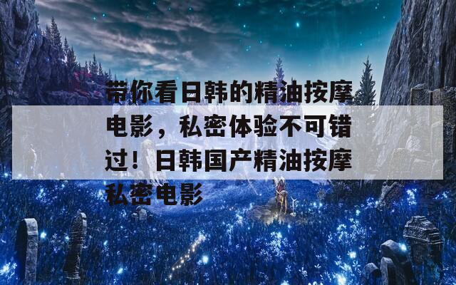 带你看日韩的精油按摩电影，私密体验不可错过！日韩国产精油按摩私密电影