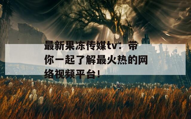 最新果冻传媒tv：带你一起了解最火热的网络视频平台！