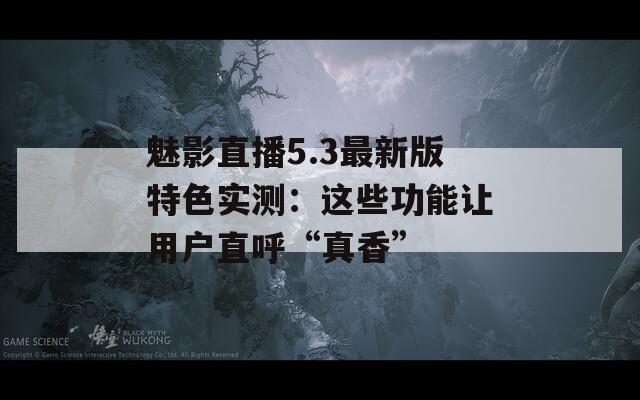 魅影直播5.3最新版特色实测：这些功能让用户直呼“真香”