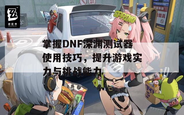 掌握DNF深渊测试器使用技巧，提升游戏实力与挑战能力