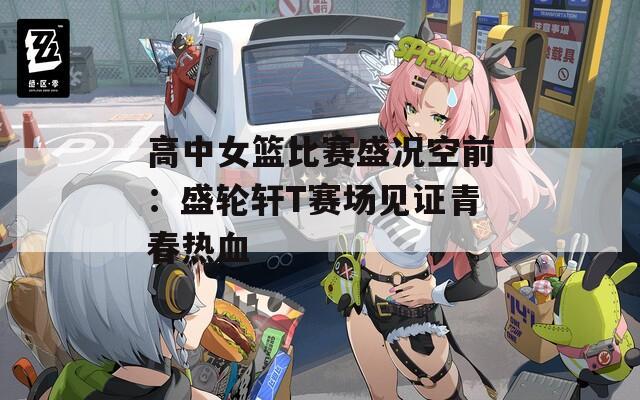 高中女篮比赛盛况空前：盛轮轩T赛场见证青春热血