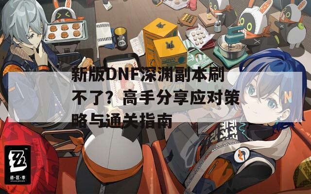 新版DNF深渊副本刷不了？高手分享应对策略与通关指南