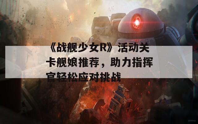 《战舰少女R》活动关卡舰娘推荐，助力指挥官轻松应对挑战