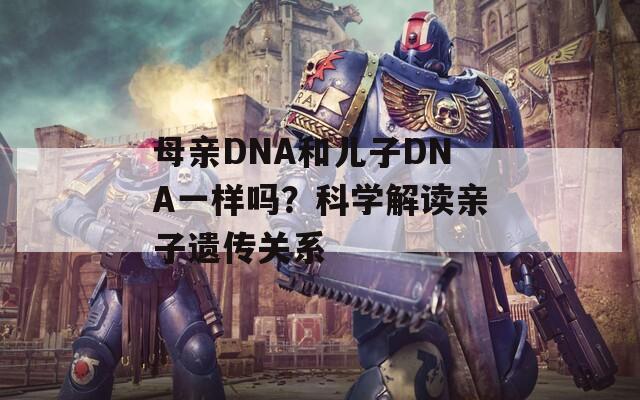 母亲DNA和儿子DNA一样吗？科学解读亲子遗传关系